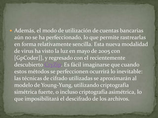 Además, el modo de utilización de cuentas bancarias aún no se ha perfeccionado, lo que permite rastrearlas en forma relativamente sencilla. Esta nueva modalidad de virus ha visto la luz en mayo de 2005 con [GpCoder]], y regresado con el recientemente descubierto CryZip. Es fácil imaginarse que cuando estos métodos se perfeccionen ocurrirá lo inevitable: las técnicas de cifrado utilizadas se aproximarán al modelo de Young-Yung, utilizando criptografía simétrica fuerte, o incluso criptografía asimétrica, lo que imposibilitará el descifrado de los archivos.