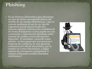 Phishing Es un término informático que denomina un tipo de delito encuadrado dentro del ámbito de las estafas cibernéticas, y que se comete mediante el uso de un tipo de ingeniería social caracterizado por intentar adquirir información confidencial de forma fraudulenta (como puede ser una contraseña o información detallada sobre tarjetas de crédito u otra información bancaria). El estafador, conocido como phisher, se hace pasar por una persona o empresa de confianza en una aparente comunicación oficial electrónica, por lo común un correo electrónico, o algún sistema de mensajería instantánea[]o incluso utilizando también llamadas telefónicas.[]
