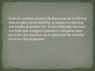 Dado el creciente número de denuncias de incidentes relacionados con el phishing, se requieren métodos adicionales de protección. Se han realizado intentos con leyes que castigan la práctica y campañas para prevenir a los usuarios con la aplicación de medidas técnicas a los programas.