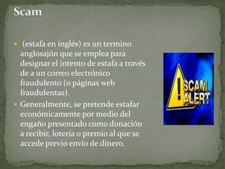 Scam (estafa en inglés) es un termino anglosajón que se emplea para designar el intento de estafa a través de a un correo electrónico fraudulento (o páginas web fraudulentas).Generalmente, se pretende estafar económicamente por medio del engaño presentado como donación a recibir, lotería o premio al que se accede previo envío de dinero.
