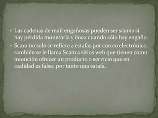 Las cadenas de mail engañosas pueden ser scams si hay pérdida monetaria y hoax cuando sólo hay engaño.Scam no solo se refiere a estafas por correo electrónico, también se le llama Scam a sitios web que tienen como intención ofrecer un producto o servicio que en realidad es falso, por tanto una estafa.