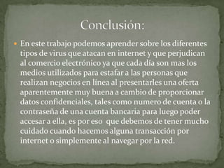 En este trabajo podemos aprender sobre los diferentes tipos de virus que atacan en internet y que perjudican al comercio electrónico ya que cada día son mas los medios utilizados para estafar a las personas que realizan negocios en línea al presentarles una oferta aparentemente muy buena a cambio de proporcionar datos confidenciales, tales como numero de cuenta o la contraseña de una cuenta bancaria para luego poder accesar a ella, es por eso  que debemos de tener mucho cuidado cuando hacemos alguna transacción por internet o simplemente al navegar por la red.Conclusión: