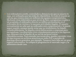 Los ordenadores zombi, controlados a distancia sin que su usuario lo sepa, son utilizados por las redes de ciberdelitos. En todo el mundo se calcula que existen unos 100 millones de equipos comprometidos. Mediante virus informáticos que sirven de llave a programas creados a tal propósito, el ordenador director se infiltra secretamente en el ordenador de su víctima y lo usa para actividades ilegales. El usuario normalmente no sabe que su ordenador está comprometido y lo puede seguir usando, aunque pueda notar que su rendimiento ha bajado considerablemente. Se alquila a otros delincuentes o empresas poco escrupulosas. Los directores viven cómodamente gracias a los ingresos que obtienen con el alquiler de su red de esclavos a otros ciberdelincuentes. Para extender sus tentáculos, pueden esconder virus de tipo troyano en archivos atractivos en redes P2P o portales de descarga directa gratuitos, por ejemplo. Tampoco hace falta ser un gran experto informático: Se compra el programa en el mercado negro y se administra desde casa.
