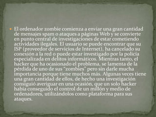 El ordenador zombie comienza a enviar una gran cantidad de mensajes spam o ataques a páginas Web y se convierte en punto central de investigaciones de estar cometiendo actividades ilegales. El usuario se puede encontrar que su ISP (proveedor de servicios de Internet), ha cancelado su conexión a la red o puede estar investigado por la policía especializada en delitos informáticos. Mientras tanto, el hacker que ha ocasionado el problema, se lamenta de la pérdida de uno de sus “zombies” pero sin darle mucha importancia porque tiene muchos más. Algunas veces tiene una gran cantidad de ellos, de hecho una investigación consiguió averiguar en una ocasión, que un solo hacker había conseguido el control de un millón y medio de ordenadores, utilizándolos como plataforma para sus ataques.
