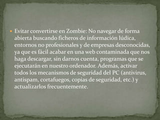 Evitar convertirse en Zombie: No navegar de forma abierta buscando ficheros de información lúdica, entornos no profesionales y de empresas desconocidas, ya que es fácil acabar en una web contaminada que nos haga descargar, sin darnos cuenta, programas que se ejecutarán en nuestro ordenador. Además, activar todos los mecanismos de seguridad del PC (antivirus, antispam, cortafuegos, copias de seguridad, etc.) y actualizarlos frecuentemente.
