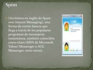 Spim (Acrónimo en inglés de SpamoverInstantMessaging), una forma de correo basura que llega a través de los populares programas de mensajería instantánea, también conocidos como chats (MSN de Microsoft, Yahoo! Messenger o AOL Messenger, entre otros).