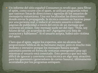 Un informe del sitio español Consumer.es reveló que, para filtrar el spim, como ocurre con el spam, se utilizan programas robot que rastrean listas de direcciones o agendas de los usuarios de mensajería instantánea. Una vez localizadas las direcciones donde enviar la propaganda, la técnica consiste en hacerse pasar por una persona real, e inducir al incauto usuario a visitar páginas de publicidad a través del envío de un mensaje que contiene un enlace. Este mensaje suele ser del tipo: “Hola, soy fulano de tal, ¿te acuerdas de mí? ¡Agrégame a tu lista de contactos y hablamos!”. Si el usuario acepta, habrá sido víctima del spim. Claro que el spim, según los expertos, aún no alcanza las proporciones bíblicas de su hermano mayor, pero es mucho más molesto e intrusivo porque los mensajes basura surgen automáticamente en forma de ventanas emergentes (pop up) mientras el usuario está conectado. Esto provoca que sea más difícil de ignorar y convierte a esta técnica en algo muy atractivo para los spammers (generadores de correo basura), últimamente acorralados por los programas antispam. 