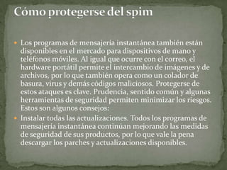 Los programas de mensajería instantánea también están disponibles en el mercado para dispositivos de mano y teléfonos móviles. Al igual que ocurre con el correo, el hardware portátil permite el intercambio de imágenes y de archivos, por lo que también opera como un colador de basura, virus y demás códigos maliciosos. Protegerse de estos ataques es clave. Prudencia, sentido común y algunas herramientas de seguridad permiten minimizar los riesgos. Estos son algunos consejos: Instalar todas las actualizaciones. Todos los programas de mensajería instantánea continúan mejorando las medidas de seguridad de sus productos, por lo que vale la pena descargar los parches y actualizaciones disponibles.  Cómo protegerse del spim 