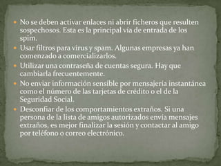 No se deben activar enlaces ni abrir ficheros que resulten sospechosos. Esta es la principal vía de entrada de los spim.  Usar filtros para virus y spam. Algunas empresas ya han comenzado a comercializarlos.  Utilizar una contraseña de cuentas segura. Hay que cambiarla frecuentemente.  No enviar información sensible por mensajería instantánea como el número de las tarjetas de crédito o el de la Seguridad Social.  Desconfiar de los comportamientos extraños. Si una persona de la lista de amigos autorizados envía mensajes extraños, es mejor finalizar la sesión y contactar al amigo por teléfono o correo electrónico.