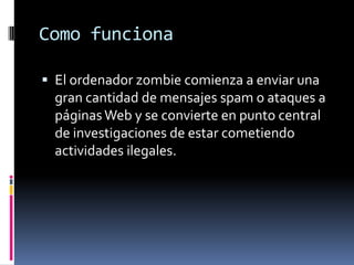 Como funcionaEl ordenador zombie comienza a enviar una gran cantidad de mensajes spam o ataques a páginas Web y se convierte en punto central de investigaciones de estar cometiendo actividades ilegales. 