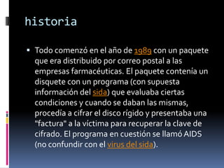 historiaTodo comenzó en el año de 1989 con un paquete que era distribuido por correo postal a las empresas farmacéuticas. El paquete contenía un disquete con un programa (con supuesta información del sida) que evaluaba ciertas condiciones y cuando se daban las mismas, procedía a cifrar el disco rígido y presentaba una "factura" a la víctima para recuperar la clave de cifrado. El programa en cuestión se llamó AIDS (no confundir con el virus del sida).
