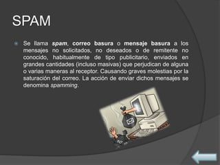 SPAM
 Se llama spam, correo basura o mensaje basura a los
mensajes no solicitados, no deseados o de remitente no
conocido, habitualmente de tipo publicitario, enviados en
grandes cantidades (incluso masivas) que perjudican de alguna
o varias maneras al receptor. Causando graves molestias por la
saturación del correo. La acción de enviar dichos mensajes se
denomina spamming.
 