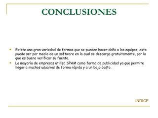 CONCLUSIONES Existe una gran variedad de formas que se pueden hacer daño a los equipos, esto puede ser por medio de un software en la cual se descarga gratuitamente, por lo que es bueno verificar su fuente. La mayoría de empresas utiliza SPAM como forma de publicidad ya que permite llegar a muchos usuarios de forma rápida y a un bajo costo. INDICE 