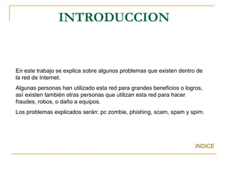 INTRODUCCION   INDICE En este trabajo se explica sobre algunos problemas que existen dentro de la red de Internet.  Algunas personas han utilizado esta red para grandes beneficios o logros, así existen también otras personas que utilizan esta red para hacer fraudes, robos, o daño a equipos. Los problemas explicados serán: pc zombie, phishing, scam, spam y spim. 