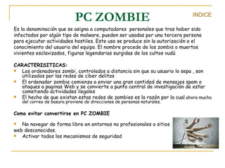 PC ZOMBIE Es la denominación que se asigna a computadores  personales que tras haber sido infectados por algún tipo de malware, pueden ser usadas por una tercera persona para ejecutar actividades hostiles. Este uso se produce sin la autorización o el conocimiento del usuario del equipo. El nombre procede de los zombis o muertos vivientes esclavizados, figuras legendarias surgidas de los cultos vudú  CARACTERISITICAS:  Los ordenadores zombi, controlados a distancia sin que su usuario lo sepa , son utilizados por las redes de ciber delitos El ordenador zombie comienza a enviar una gran cantidad de mensajes spam o ataques a paginas Web y se convierte a punto central de investigación de estar cometiendo actividades ilegales El hecho de que existan estas redes de zombies es la razón por la cual  ahora mucho del correo de basura proviene de direcciones de personas naturales. Como evitar convertirse en PC ZOMBIE No navegar de forma libre en entornos no profesionales o sitios  web desconocidos. Activar todos los mecanismos de seguridad  INDICE 