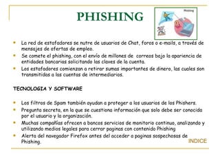 PHISHING La red de estafadores se nutre de usuarios de Chat, foros o e-mails, a través de mensajes de ofertas de empleo. Se comete el phishing, con el envío de millones de  correos bajo la apariencia de entidades bancarias solicitando las claves de la cuenta. Los estafadores comienzan a retirar sumas importantes de dinero, las cuales son transmitidas a las cuentas de intermediarios. TECNOLOGIA Y SOFTWARE Los filtros de Spam también ayudan a proteger a los usuarios de los Phishers. Pregunta secreta, en la que se cuestiona información que solo debe ser conocida por el usuario y la organización. Muchas compañías ofrecen a bancos servicios de monitorio continuo, analizando y utilizando medios legales para cerrar paginas con contenido Phishing Alerta del navegador Firefox antes del acceder a paginas sospechosas de Phishing.  INDICE 