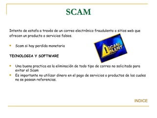 SCAM Intento de estafa a través de un correo electrónico fraudulento o sitios web que ofrecen un producto o servicios falsos. Scam si hay perdida monetaria TECNOLOGIA Y SOFTWARE Una buena practica es la eliminación de todo tipo de correo no solicitado para evitar el Scam Es importante no utilizar dinero en el pago de servicios o productos de los cuales no se posean referencias.  INDICE 