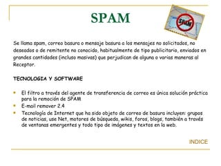 SPAM Se llama spam, correo basura o mensaje basura a los mensajes no solicitados, no deseados o de remitente no conocido, habitualmente de tipo publicitario, enviados en grandes cantidades (incluso masivas) que perjudican de alguna o varias maneras al  Receptor. TECNOLOGIA Y SOFTWARE El filtro a través del agente de transferencia de correo es única solución práctica para la remoción de SPAM E-mail remover 2.4 Tecnología de Internet que ha sido objeto de correo de basura incluyen: grupos de noticias, use Net, motores de búsqueda, wikis, foros, blogs, también a través de ventanas emergentes y todo tipo de imágenes y textos en la web.  INDICE 