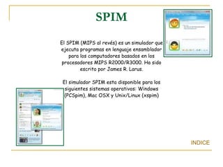 SPIM El SPIM (MIPS al revés) es un simulador que ejecuta programas en lenguaje ensamblador para los computadores basados en los procesadores MIPS R2000/R3000. Ha sido escrito por James R. Larus. El simulador SPIM esta disponible para los siguientes sistemas operativos: Windows (PCSpim), Mac OSX y Unix/Linux (xspim) INDICE 