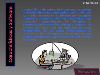 Características y Software   La modalidad de trabajo es la siguiente: el código
                             malicioso infecta la computadora del usuario por
                             los medios normalmente utilizados por cualquier
                             malware y procede a cifrar los documentos que
                             encuentre (generalmente de ofimática ),
                             eliminando la información original y dejando un
                             archivo de texto con las instrucciones para
                             recuperarlos. En los casos mencionados el
                             rescate ha sido el depósito de dinero en una
                             cuenta determinada por el creador del código
                             malicioso
 