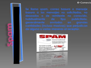 Se llama spam, correo basura o mensaje
basura a los mensajes no solicitados, no
deseados o de remitente no conocido,
habitualmente     de     tipo    publicitario,
generalmente     enviados     en    grandes
cantidades (incluso masivas) que perjudican
de alguna o varias maneras al receptor.
 