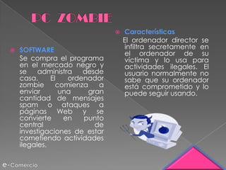    Características
                                    El ordenador director se
   SOFTWARE                        infiltra secretamente en
                                    el ordenador de su
    Se compra el programa           víctima y lo usa para
    en el mercado negro y           actividades ilegales. El
    se    administra   desde        usuario normalmente no
    casa.     El   ordenador        sabe que su ordenador
    zombie      comienza    a       está comprometido y lo
    enviar       una     gran       puede seguir usando.
    cantidad de mensajes
    spam o ataques a
    páginas Web y se
    convierte     en   punto
    central                de
    investigaciones de estar
    cometiendo actividades
    ilegales.
 