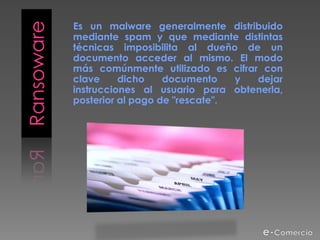 Es un malware generalmente distribuido
Ransoware   mediante spam y que mediante distintas
            técnicas imposibilita al dueño de un
            documento acceder al mismo. El modo
            más comúnmente utilizado es cifrar con
            clave     dicho    documento    y dejar
            instrucciones al usuario para obtenerla,
            posterior al pago de "rescate".
 