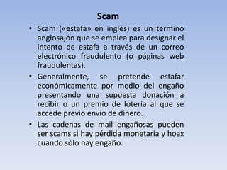 Scam
• Scam («estafa» en inglés) es un término
  anglosajón que se emplea para designar el
  intento de estafa a través de un correo
  electrónico fraudulento (o páginas web
  fraudulentas).
• Generalmente, se pretende estafar
  económicamente por medio del engaño
  presentando una supuesta donación a
  recibir o un premio de lotería al que se
  accede previo envío de dinero.
• Las cadenas de mail engañosas pueden
  ser scams si hay pérdida monetaria y hoax
  cuando sólo hay engaño.
 