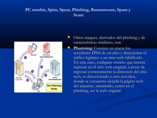 PC zombie, Spim, Spear, Phishing, Ransomware, Spam y
                         Scam



                       Otros ataques, derivados del phishing y de
                        características similares, son:
                       Pharming: Consiste en atacar los
                        servidores DNS de un sitio y direccionar el
                        tráfico legítimo a un sitio web falsificado.
                        En este caso, cualquier usuario que intente
                        ingresar en el sitio web original, a pesar de
                        ingresar correctamente la dirección del sitio
                        web, es direccionado a otro servidor,
                        donde se encuentra alojada la página web
                        del atacante, simulando, como en el
                        phishing, ser la web original.
 
