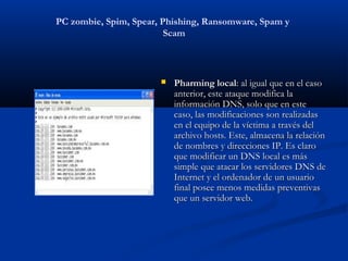 PC zombie, Spim, Spear, Phishing, Ransomware, Spam y
                         Scam



                          Pharming local: al igual que en el caso
                           anterior, este ataque modifica la
                           información DNS, solo que en este
                           caso, las modificaciones son realizadas
                           en el equipo de la víctima a través del
                           archivo hosts. Este, almacena la relación
                           de nombres y direcciones IP. Es claro
                           que modificar un DNS local es más
                           simple que atacar los servidores DNS de
                           Internet y el ordenador de un usuario
                           final posee menos medidas preventivas
                           que un servidor web.
 