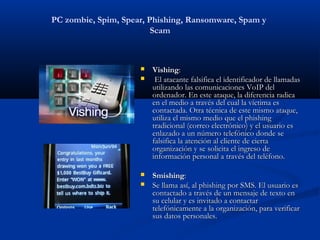 PC zombie, Spim, Spear, Phishing, Ransomware, Spam y
                         Scam



                        Vishing:
                         El atacante falsifica el identificador de llamadas
                         utilizando las comunicaciones VoIP del
                         ordenador. En este ataque, la diferencia radica
                         en el medio a través del cual la víctima es
                         contactada. Otra técnica de este mismo ataque,
                         utiliza el mismo medio que el phishing
                         tradicional (correo electrónico) y el usuario es
                         enlazado a un número telefónico donde se
                         falsifica la atención al cliente de cierta
                         organización y se solicita el ingreso de
                         información personal a través del teléfono.

                        Smishing:
                        Se llama así, al phishing por SMS. El usuario es
                         contactado a través de un mensaje de texto en
                         su celular y es invitado a contactar
                         telefónicamente a la organización, para verificar
                         sus datos personales.
 