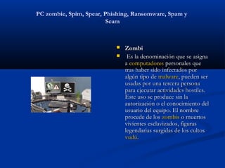 PC zombie, Spim, Spear, Phishing, Ransomware, Spam y
                         Scam



                              Zombi
                               Es la denominación que se asigna
                               a computadores personales que
                               tras haber sido infectados por
                               algún tipo de malware, pueden ser
                               usadas por una tercera persona
                               para ejecutar actividades hostiles.
                               Este uso se produce sin la
                               autorización o el conocimiento del
                               usuario del equipo. El nombre
                               procede de los zombis o muertos
                               vivientes esclavizados, figuras
                               legendarias surgidas de los cultos 
                               vudú.
 
