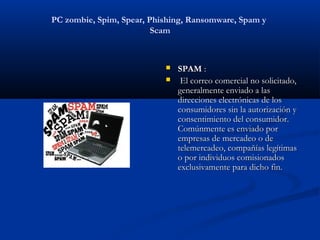 PC zombie, Spim, Spear, Phishing, Ransomware, Spam y
                         Scam



                              SPAM :
                               El correo comercial no solicitado,
                               generalmente enviado a las
                               direcciones electrónicas de los
                               consumidores sin la autorización y
                               consentimiento del consumidor.
                               Comúnmente es enviado por
                               empresas de mercadeo o de
                               telemercadeo, compañías legítimas
                               o por individuos comisionados
                               exclusivamente para dicho fin.
 