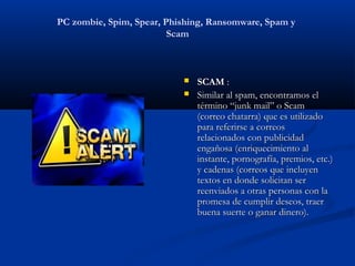 PC zombie, Spim, Spear, Phishing, Ransomware, Spam y
                         Scam



                              SCAM :
                              Similar al spam, encontramos el
                               término “junk mail” o Scam
                               (correo chatarra) que es utilizado
                               para referirse a correos
                               relacionados con publicidad
                               engañosa (enriquecimiento al
                               instante, pornografía, premios, etc.)
                               y cadenas (correos que incluyen
                               textos en donde solicitan ser
                               reenviados a otras personas con la
                               promesa de cumplir deseos, traer
                               buena suerte o ganar dinero).
 
