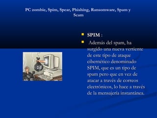 PC zombie, Spim, Spear, Phishing, Ransomware, Spam y
                         Scam



                              SPIM :
                               Además del spam, ha
                               surgido una nueva vertiente
                               de este tipo de ataque
                               cibernético denominado
                               SPIM, que es un tipo de
                               spam pero que en vez de
                               atacar a través de correos
                               electrónicos, lo hace a través
                               de la mensajería instantánea.
 
