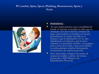 PC zombie, Spim, Spear, Phishing, Ransomware, Spam y
                         Scam




                           PHISHING :
                            Es una (relativamente) nueva modalidad de
                            fraude en internet contenida en sitios que se
                            asemejan a los de los bancos, sistemas de
                            pago o proveedores conocidos en los que
                            generalmente se señala una falla en el
                            sistema o que la información no ha sido
                            debidamente actualizada y por lo tanto
                            solicitan al consumidor acceder a una página
                            web a través de un link, y que al ser abierto,
                            los defraudadores solicitan información
                            comúnmente de carácter personal:
                           datos personales, números de cuenta de
                            tarjetas de crédito o débito del cliente,
                            passwords o NIP (Número de
                            Identificación Personal).
 
