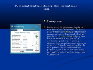 PC zombie, Spim, Spear, Phishing, Ransomware, Spam y
                         Scam



                           Hostageware

                           hostageware). Originalmente, la palabra
                            ransomware hacía referencia a una licencia
                            de distribución desoftware, donde su autor
                            requería un monto determinado de dinero
                            para liberar el código fuente del programa.
                            En otras palabras, si se lograban las
                            condiciones que el autor requería (por
                            ejemplo, llegar a un determinado monto de
                            dinero), el código del programa se liberaba.
                            Esto permitía que los desarrolladores
                            pudieran lograr el dinero suficiente como
                            retribución al trabajo que les insumía hacer
                            un programa.
 