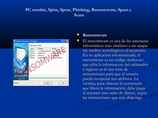 PC zombie, Spim, Spear, Phishing, Ransomware, Spam y
                         Scam



                            Ransomware
                            El ransomware es una de las amenazas
                             informáticas más similares a un ataque
                             sin medios tecnológicos: el secuestro.
                             En su aplicación informatizada, el
                             ransomware es un código malicioso
                             que cifra la información del ordenador
                             e ingresa en él una serie de
                             instrucciones para que el usuario
                             pueda recuperar sus archivos. La
                             víctima, para obtener la contraseña
                             que libera la información, debe pagar
                             al atacante una suma de dinero, según
                             las instrucciones que este disponga.
 