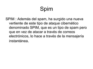 Spim SPIM : Además del spam, ha surgido una nueva vertiente de este tipo de ataque cibernético denominado SPIM, que es un tipo de spam pero que en vez de atacar a través de correos electrónicos, lo hace a través de la mensajería instantánea .  