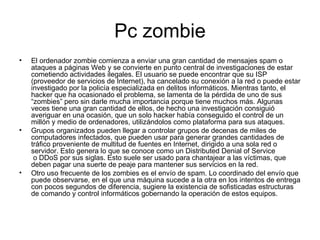 Pc zombie El ordenador zombie comienza a enviar una gran cantidad de mensajes spam o ataques a páginas Web y se convierte en punto central de investigaciones de estar cometiendo actividades ilegales. El usuario se puede encontrar que su ISP (proveedor de servicios de Internet), ha cancelado su conexión a la red o puede estar investigado por la policía especializada en delitos informáticos. Mientras tanto, el hacker que ha ocasionado el problema, se lamenta de la pérdida de uno de sus “zombies” pero sin darle mucha importancia porque tiene muchos más. Algunas veces tiene una gran cantidad de ellos, de hecho una investigación consiguió averiguar en una ocasión, que un solo hacker había conseguido el control de un millón y medio de ordenadores, utilizándolos como plataforma para sus ataques. Grupos organizados pueden llegar a controlar grupos de decenas de miles de computadores infectados, que pueden usar para generar grandes cantidades de tráfico proveniente de multitud de fuentes en Internet, dirigido a una sola red o servidor. Esto genera lo que se conoce como un Distributed Denial of Service  o DDoS por sus siglas. Esto suele ser usado para chantajear a las víctimas, que deben pagar una suerte de peaje para mantener sus servicios en la red. Otro uso frecuente de los zombies es el envío de spam. Lo coordinado del envío que puede observarse, en el que una máquina sucede a la otra en los intentos de entrega con pocos segundos de diferencia, sugiere la existencia de sofisticadas estructuras de comando y control informáticos gobernando la operación de estos equipos. 