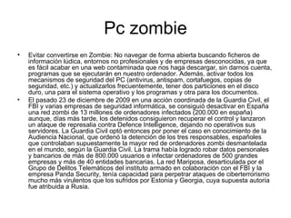 Pc zombie Evitar convertirse en Zombie: No navegar de forma abierta buscando ficheros de información lúdica, entornos no profesionales y de empresas desconocidas, ya que es fácil acabar en una web contaminada que nos haga descargar, sin darnos cuenta, programas que se ejecutarán en nuestro ordenador. Además, activar todos los mecanismos de seguridad del PC (antivirus, antispam, cortafuegos, copias de seguridad, etc.) y actualizarlos frecuentemente, tener dos particiones en el disco duro, una para el sistema operativo y los programas y otra para los documentos. El pasado 23 de diciembre de 2009 en una acción coordinada de la Guardia Civil, el FBI y varias empresas de seguridad informática, se consiguió desactivar en España una red zombi de 13 millones de ordenadores infectados (200.000 en españa) aunque, días más tarde, los detenidos consiguieron recuperar el control y lanzaron un ataque de represalia contra Defence Intelligence, dejando no operativos sus servidores. La Guardia Civil optó entonces por poner el caso en conocimiento de la Audiencia Nacional, que ordenó la detención de los tres responsables, españoles que controlaban supuestamente la mayor red de ordenadores zombi desmantelada en el mundo, según la Guardia Civil. La trama había logrado robar datos personales y bancarios de más de 800.000 usuarios e infectar ordenadores de 500 grandes empresas y más de 40 entidades bancarias. La red Mariposa, desarticulada por el Grupo de Delitos Telemáticos del instituto armado en colaboración con el FBI y la empresa Panda Security, tenía capacidad para perpetrar ataques de ciberterrorismo mucho más virulentos que los sufridos por Estonia y Georgia, cuya supuesta autoría fue atribuida a Rusia. 