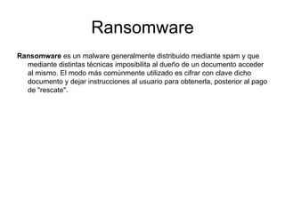 Ransomware Ransomware  es un malware generalmente distribuido mediante spam y que mediante distintas técnicas imposibilita al dueño de un documento acceder al mismo. El modo más comúnmente utilizado es cifrar con clave dicho documento y dejar instrucciones al usuario para obtenerla, posterior al pago de "rescate".  