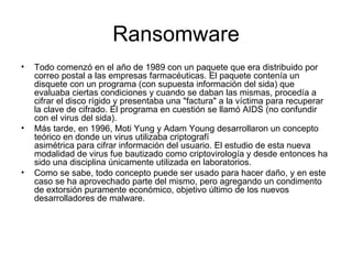 Ransomware Todo comenzó en el año de 1989 con un paquete que era distribuido por correo postal a las empresas farmacéuticas. El paquete contenía un disquete con un programa (con supuesta información del sida) que evaluaba ciertas condiciones y cuando se daban las mismas, procedía a cifrar el disco rígido y presentaba una "factura" a la víctima para recuperar la clave de cifrado. El programa en cuestión se llamó AIDS (no confundir con el virus del sida). Más tarde, en 1996, Moti Yung y Adam Young desarrollaron un concepto teórico en donde un virus utilizaba criptografí asimétrica para cifrar información del usuario. El estudio de esta nueva modalidad de virus fue bautizado como criptovirología y desde entonces ha sido una disciplina únicamente utilizada en laboratorios. Como se sabe, todo concepto puede ser usado para hacer daño, y en este caso se ha aprovechado parte del mismo, pero agregando un condimento de extorsión puramente económico, objetivo último de los nuevos desarrolladores de malware. 
