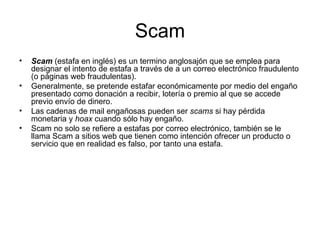 Scam Scam  (estafa en inglés) es un termino anglosajón que se emplea para designar el intento de estafa a través de a un correo electrónico fraudulento (o páginas web fraudulentas). Generalmente, se pretende estafar económicamente por medio del engaño presentado como donación a recibir, lotería o premio al que se accede previo envío de dinero. Las cadenas de mail engañosas pueden ser  scams  si hay pérdida monetaria y  hoax  cuando sólo hay engaño. Scam no solo se refiere a estafas por correo electrónico, también se le llama Scam a sitios web que tienen como intención ofrecer un producto o servicio que en realidad es falso, por tanto una estafa. 