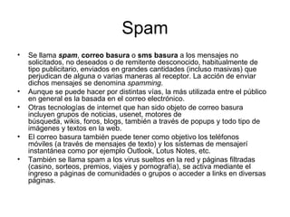 Spam Se llama  spam ,  correo basura  o  sms basura  a los mensajes no solicitados, no deseados o de remitente desconocido, habitualmente de tipo publicitario, enviados en grandes cantidades (incluso masivas) que perjudican de alguna o varias maneras al receptor. La acción de enviar dichos mensajes se denomina  spamming . Aunque se puede hacer por distintas vías, la más utilizada entre el público en general es la basada en el correo electrónico. Otras tecnologías de internet que han sido objeto de correo basura incluyen grupos de noticias, usenet, motores de búsqueda, wikis, foros, blogs, también a través de popups y todo tipo de imágenes y textos en la web. El correo basura también puede tener como objetivo los teléfonos móviles (a través de mensajes de texto) y los sistemas de mensajerí instantánea como por ejemplo Outlook, Lotus Notes, etc. También se llama spam a los virus sueltos en la red y páginas filtradas (casino, sorteos, premios, viajes y pornografía), se activa mediante el ingreso a páginas de comunidades o grupos o acceder a links en diversas páginas. 