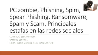 PC zombie, Phishing, Spim,
Spear Phishing, Ransomware,
Spam y Scam. Principales
estafas en las redes sociales
COMERCIO ELECTRÓNICO
CAMPUS CENTRAL
LICDA. ELENA MÉNDEZ Y LIC. IVÁN SANTIZO
 