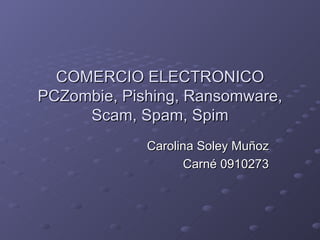 COMERCIO ELECTRONICO PCZombie, Pishing, Ransomware, Scam, Spam, Spim Carolina Soley Muñoz Carné 0910273 