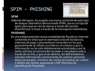 SPIM - PHISHINGSPIM Además del spam, ha surgido una nueva vertiente de este tipo de ataque cibernético denominado SPIM, que es un tipo de spam pero que en vez de atacar a través de correos electrónicos, lo hace a través de la mensajería instantánea.PHISHINGEs una (relativamente) nueva modalidad de fraude en internet contenida en sitios que se asemejan a los de los bancos, sistemas de pago o proveedores conocidos en los que generalmente se señala una falla en el sistema o que la información no ha sido debidamente actualizada y por lo tanto solicitan al consumidor acceder a una página web a través de un link, y que al ser abierto, los defraudadores solicitan información comúnmente de carácter personal: datos personales, números de cuenta de tarjetas de crédito o débito del cliente, passwords o NIP (Número de Identificación Personal).