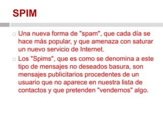 SPIMUna nueva forma de "spam", que cada día se hace más popular, y que amenaza con saturar un nuevo servicio de Internet.Los "Spims", que es como se denomina a este tipo de mensajes no deseados basura, son mensajes publicitarios procedentes de un usuario que no aparece en nuestra lista de contactos y que pretenden "vendernos" algo.
