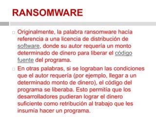 RANSOMWAREOriginalmente, la palabra ransomware hacía referencia a una licencia de distribución de software, donde su autor requería un monto determinado de dinero para liberar el código fuente del programa. En otras palabras, si se lograban las condiciones que el autor requería (por ejemplo, llegar a un determinado monto de dinero), el código del programa se liberaba. Esto permitía que los desarrolladores pudieran lograr el dinero suficiente como retribución al trabajo que les insumía hacer un programa.